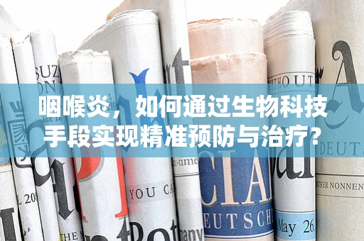 咽喉炎，如何通过生物科技手段实现精准预防与治疗？