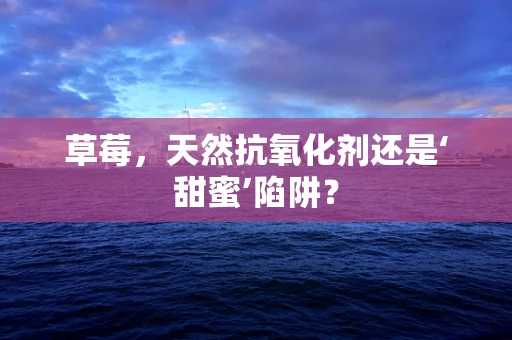 草莓，天然抗氧化剂还是‘甜蜜’陷阱？