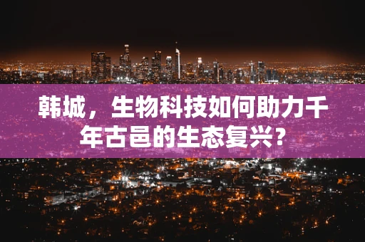 韩城，生物科技如何助力千年古邑的生态复兴？