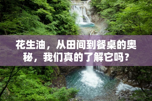 花生油，从田间到餐桌的奥秘，我们真的了解它吗？
