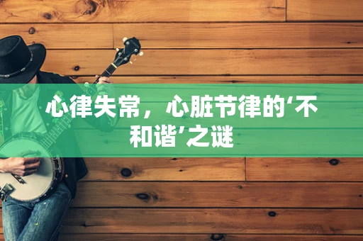 心律失常，心脏节律的‘不和谐’之谜