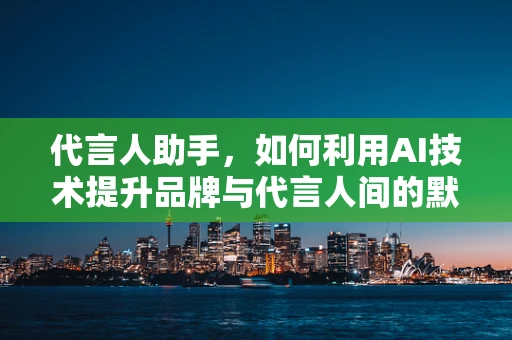 代言人助手，如何利用AI技术提升品牌与代言人间的默契？