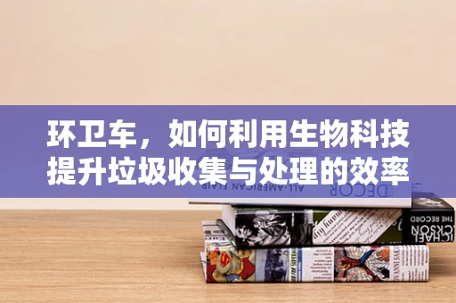环卫车，如何利用生物科技提升垃圾收集与处理的效率？
