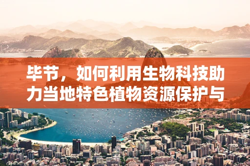 毕节，如何利用生物科技助力当地特色植物资源保护与发展？