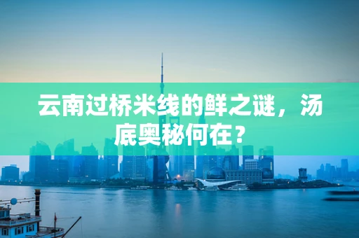 云南过桥米线的鲜之谜，汤底奥秘何在？
