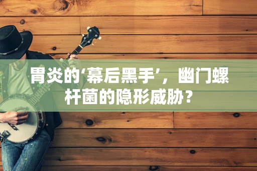 胃炎的‘幕后黑手’，幽门螺杆菌的隐形威胁？