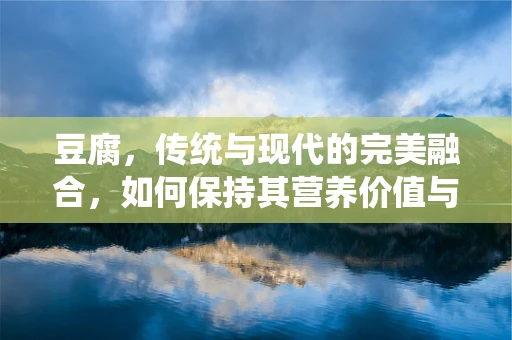 豆腐，传统与现代的完美融合，如何保持其营养价值与口感？