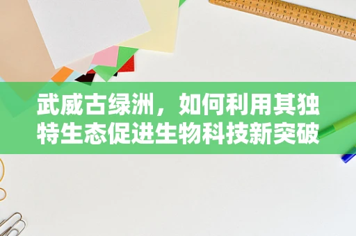 武威古绿洲，如何利用其独特生态促进生物科技新突破？