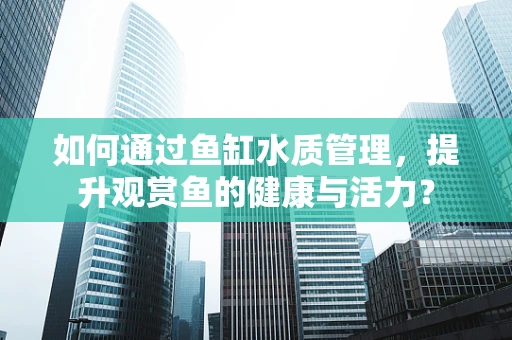 如何通过鱼缸水质管理，提升观赏鱼的健康与活力？