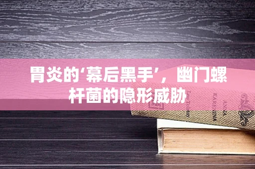 胃炎的‘幕后黑手’，幽门螺杆菌的隐形威胁