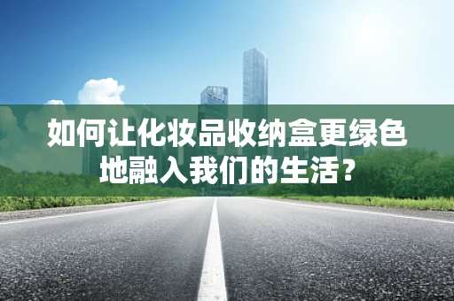 如何让化妆品收纳盒更绿色地融入我们的生活？