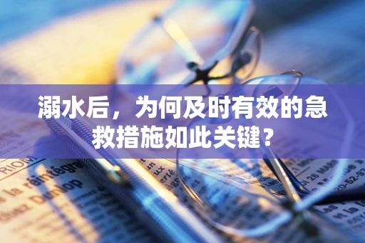溺水后，为何及时有效的急救措施如此关键？