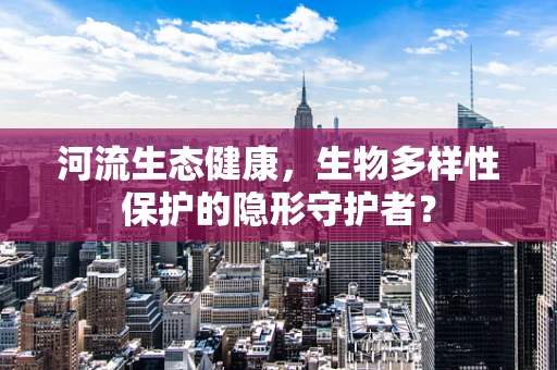 河流生态健康，生物多样性保护的隐形守护者？