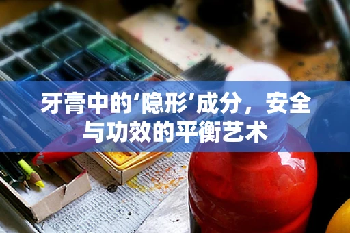 牙膏中的‘隐形’成分，安全与功效的平衡艺术