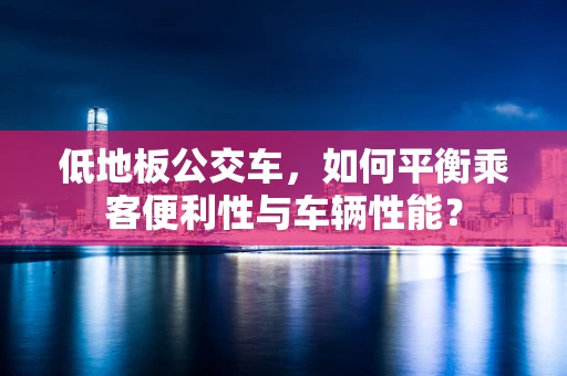 低地板公交车，如何平衡乘客便利性与车辆性能？