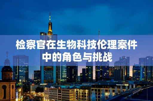 检察官在生物科技伦理案件中的角色与挑战