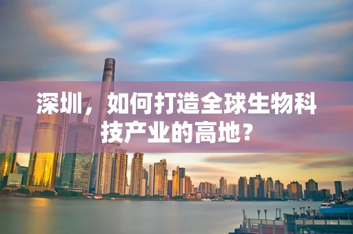深圳，如何打造全球生物科技产业的高地？