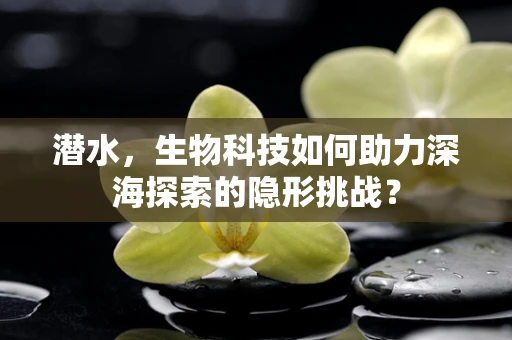 潜水，生物科技如何助力深海探索的隐形挑战？