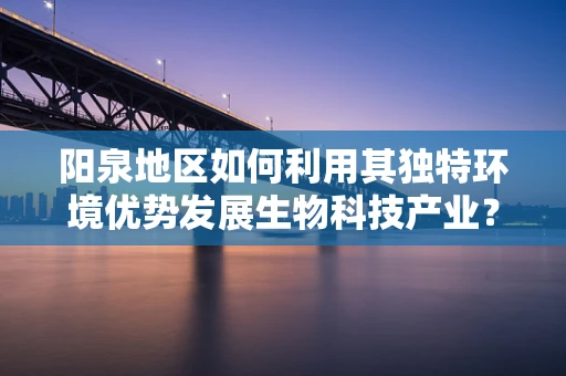 阳泉地区如何利用其独特环境优势发展生物科技产业？