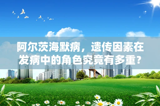 阿尔茨海默病，遗传因素在发病中的角色究竟有多重？