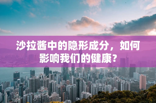 沙拉酱中的隐形成分，如何影响我们的健康？