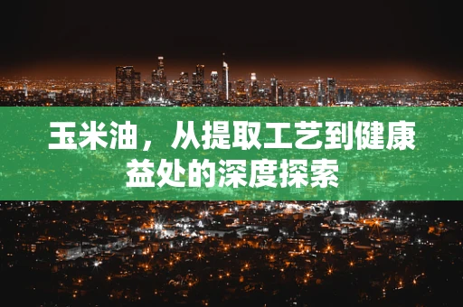 玉米油，从提取工艺到健康益处的深度探索