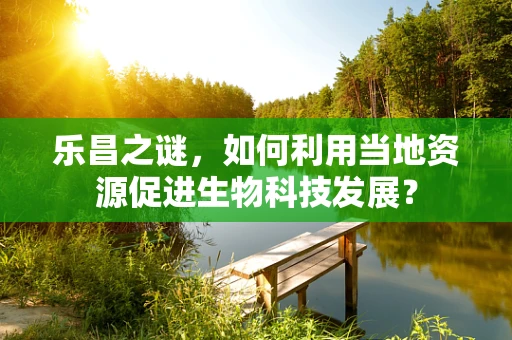 乐昌之谜，如何利用当地资源促进生物科技发展？