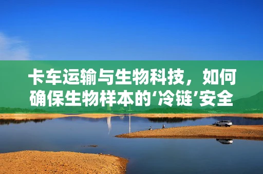 卡车运输与生物科技，如何确保生物样本的‘冷链’安全？