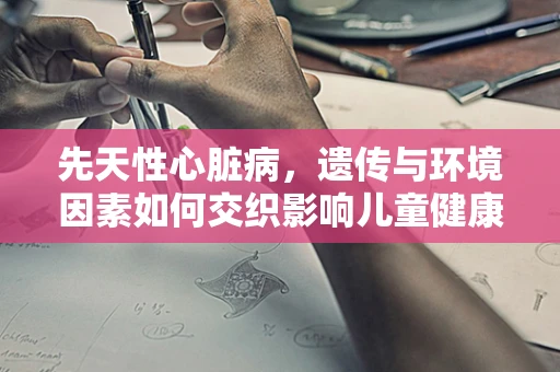 先天性心脏病，遗传与环境因素如何交织影响儿童健康？