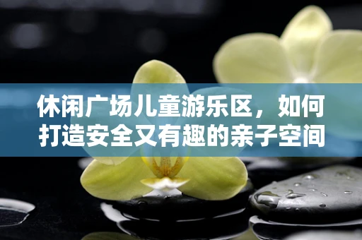 休闲广场儿童游乐区，如何打造安全又有趣的亲子空间？