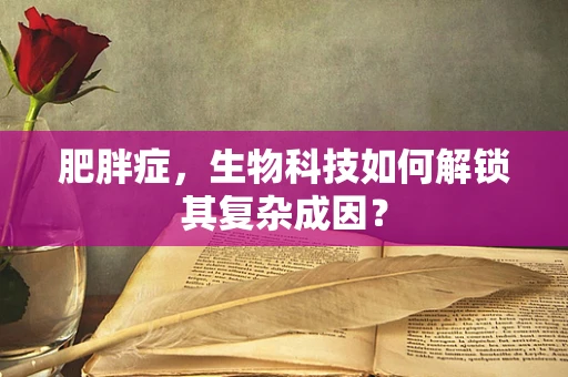 肥胖症，生物科技如何解锁其复杂成因？