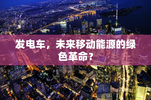 发电车，未来移动能源的绿色革命？
