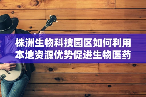 株洲生物科技园区如何利用本地资源优势促进生物医药创新？
