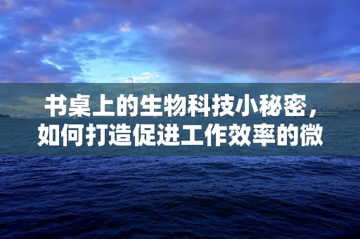 书桌上的生物科技小秘密，如何打造促进工作效率的微环境？