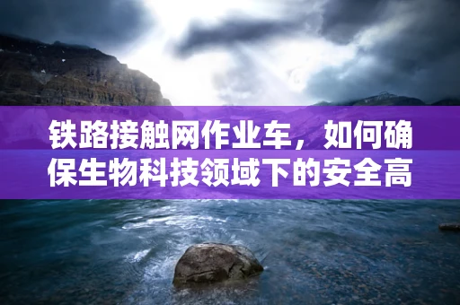 铁路接触网作业车，如何确保生物科技领域下的安全高效作业？