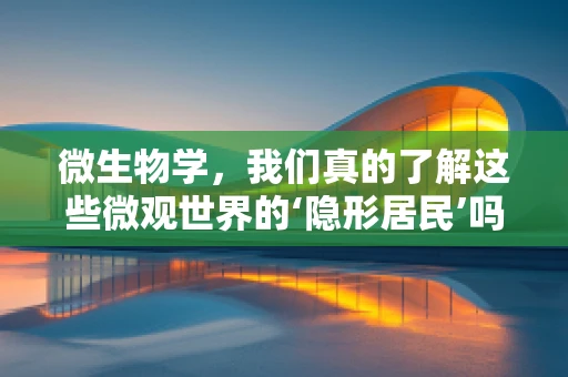 微生物学，我们真的了解这些微观世界的‘隐形居民’吗？