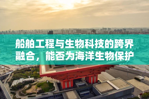 船舶工程与生物科技的跨界融合，能否为海洋生物保护开辟新航道？