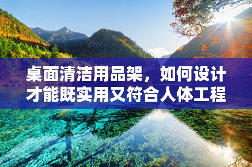 桌面清洁用品架，如何设计才能既实用又符合人体工程学？