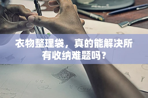 衣物整理袋，真的能解决所有收纳难题吗？