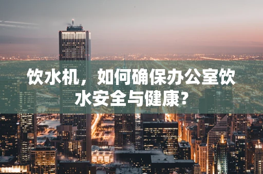 饮水机，如何确保办公室饮水安全与健康？