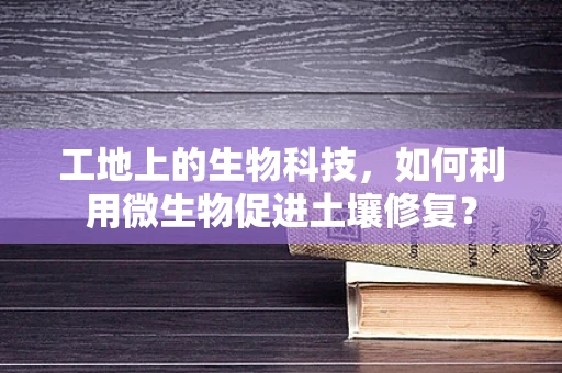 工地上的生物科技，如何利用微生物促进土壤修复？
