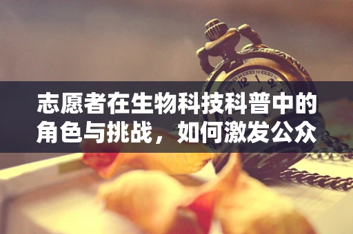 志愿者在生物科技科普中的角色与挑战，如何激发公众科学热情？