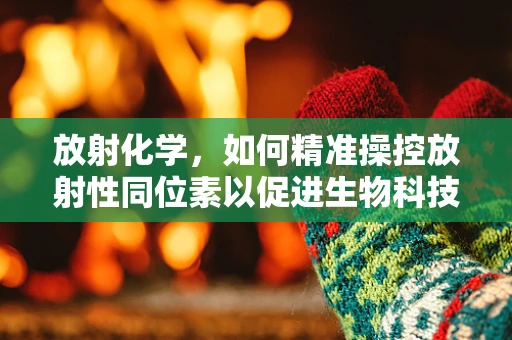 放射化学，如何精准操控放射性同位素以促进生物科技发展？