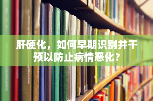 肝硬化，如何早期识别并干预以防止病情恶化？