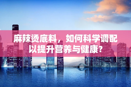 麻辣烫底料，如何科学调配以提升营养与健康？
