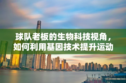 球队老板的生物科技视角，如何利用基因技术提升运动员表现？