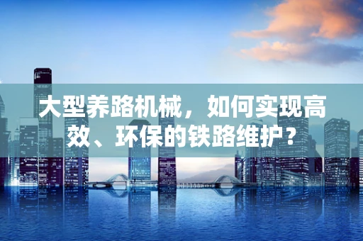 大型养路机械，如何实现高效、环保的铁路维护？