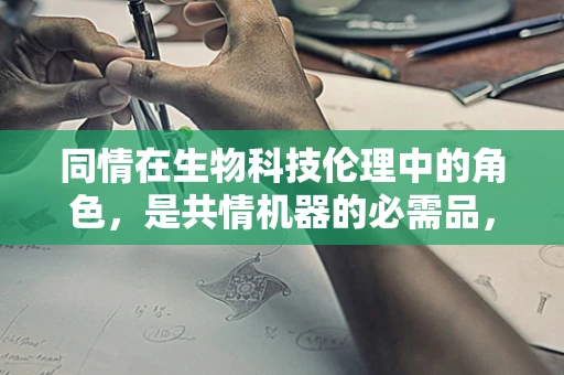 同情在生物科技伦理中的角色，是共情机器的必需品，还是道德困境的催化剂？