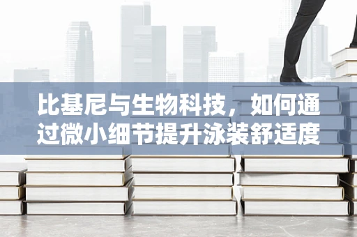 比基尼与生物科技，如何通过微小细节提升泳装舒适度与健康？