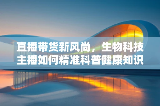 直播带货新风尚，生物科技主播如何精准科普健康知识？